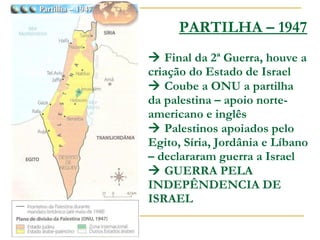 PARTILHA – 1947   Final da 2ª Guerra, houve a criação do Estado de Israel   Coube a ONU a partilha da palestina – apoio norte-americano e inglês   Palestinos apoiados pelo Egito, Síria, Jordânia e Líbano – declararam guerra a Israel   GUERRA PELA INDEPÊNDENCIA DE ISRAEL 