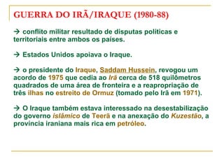 GUERRA DO IRÃ/IRAQUE (1980-88)   conflito militar resultado de disputas políticas e territoriais entre ambos os países.   Estados Unidos apoiava o Iraque.   o presidente do  Iraque ,  Saddam Hussein , revogou um acordo de  1975  que cedia ao  Irã  cerca de 518 quilômetros quadrados de uma área de fronteira e a reapropriação de três  ilhas  no  estreito de  Ormuz  (tomado pelo Irã em  1971 ).   O Iraque também estava interessado na desestabilização do governo  islâmico  de  Teerã  e na anexação do  Kuzestão , a província iraniana mais rica em  petróleo . 