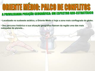 • Localizado no sudoeste asiático, o Oriente Médio é hoje a zona mais conflagrada do globo.
• Seu percurso histórico e sua situação geográfica fizeram da região uma das mais
cobiçadas do planeta...
 