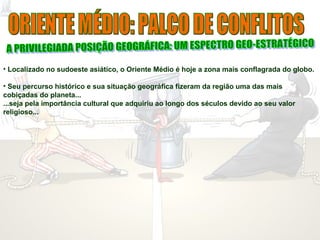 • Localizado no sudoeste asiático, o Oriente Médio é hoje a zona mais conflagrada do globo.
• Seu percurso histórico e sua situação geográfica fizeram da região uma das mais
cobiçadas do planeta...
...seja pela importância cultural que adquiriu ao longo dos séculos devido ao seu valor
religioso...
 