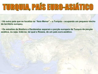• Há outro país que se localiza na “Ásia Menor” – a Turquia – ocupando um pequeno trecho
do território europeu.
• Os estreitos de Bósforo e Dardanelos separam a porção europeia da Turquia da porção
asiática, ou seja, trata-se, tal qual a Rússia, de um país euro-asiático.
 