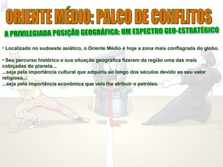 • Localizado no sudoeste asiático, o Oriente Médio é hoje a zona mais conflagrada do globo.
• Seu percurso histórico e sua situação geográfica fizeram da região uma das mais
cobiçadas do planeta...
...seja pela importância cultural que adquiriu ao longo dos séculos devido ao seu valor
religioso...
...seja pela importância econômica que veio lhe atribuir o petróleo.
 