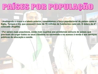 • Analisando o mapa e a tabela anterior, constatamos a força populacional de países como o
Egito, Turquia e Irã, que possuem mais de 70 milhões de habitantes cada um. O dobro do 4°
colocado (Argélia).
• Por serem mais populosos, estão mais sujeitos aos problemas comuns de países que
precisam abranger todos os seus cidadãos na sociedade e no acesso à renda e aos serviços
públicos de educação e saúde.
 