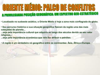 • Localizado no sudoeste asiático, o Oriente Médio é hoje a zona mais conflagrada do globo.
• Seu percurso histórico e sua situação geográfica fizeram da região uma das mais
cobiçadas do planeta...
...seja pela importância cultural que adquiriu ao longo dos séculos devido ao seu valor
religioso...
...seja pela importância econômica que veio lhe atribuir o petróleo.
• A região é um verdadeiro nó geográfico entre os continentes: Ásia, África e Europa.
 