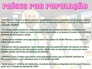 • Analisando o mapa e a tabela anterior, constatamos a força populacional de países como o
Egito, Turquia e Irã, que possuem mais de 70 milhões de habitantes cada um. O dobro do 4°
colocado (Argélia).
• Por serem mais populosos, estão mais sujeitos aos problemas comuns de países que
precisam abranger todos os seus cidadãos na sociedade e no acesso à renda e aos serviços
públicos de educação e saúde.
• Observamos também uma população menor em países do Golfo Pérsico, como Bahrein,
Catar, Kuwait e Omã.
• Por serem menos populosos, seus cidadãos tem um potencial maior de acesso à renda e
aos serviços públicos de educação e saúde. Ainda mais se levarmos em conta que essas
nações citadas são fortes produtoras de petróleo.
• Destaque para o Iraque que possui uma população maior que os demais vizinhos da
Península Arábica, com destaque para a rica Arábia Saudita.
• Israel possui 7 milhões de habitantes. A maioria de judeus emigrados da Europa e Rússia a
partir da 2ª metade da década de 1940.
 