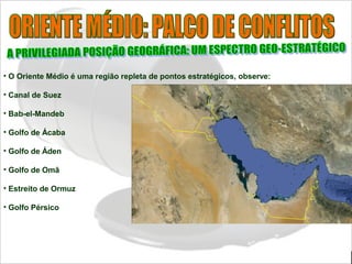 • O Oriente Médio é uma região repleta de pontos estratégicos, observe:
• Canal de Suez
• Bab-el-Mandeb
• Golfo de Ácaba
• Golfo de Áden
• Golfo de Omã
• Estreito de Ormuz
• Golfo Pérsico
 