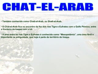 • Também conhecido como Chatt-al-Arab, ou Shatt-al-Arab.
• O Chat-el-Arab fica no encontro da foz dos rios Tigre e Eufrates com o Golfo Pérsico, entre
a fronteira do Iraque com o Irã.
• A área entre os rios Tigre e Eufrates é conhecido como “Mesopotâmia”, uma área fértil e
importante na antiguidade, que hoje é parte do território do Iraque.
 