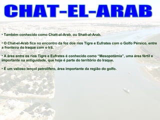 • Também conhecido como Chatt-al-Arab, ou Shatt-al-Arab.
• O Chat-el-Arab fica no encontro da foz dos rios Tigre e Eufrates com o Golfo Pérsico, entre
a fronteira do Iraque com o Irã.
• A área entre os rios Tigre e Eufrates é conhecido como “Mesopotâmia”, uma área fértil e
importante na antiguidade, que hoje é parte do território do Iraque.
• É um valioso lençol petrolífero, área importante da região do golfo.
 