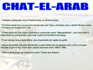 • Também conhecido como Chatt-al-Arab, ou Shatt-al-Arab.
• O Chat-el-Arab fica no encontro da foz dos rios Tigre e Eufrates com o Golfo Pérsico, entre
a fronteira do Iraque com o Irã.
• A área entre os rios Tigre e Eufrates é conhecido como “Mesopotâmia”, uma área fértil e
importante na antiguidade, que hoje é parte do território do Iraque.
• É um valioso lençol petrolífero, área importante da região do golfo.
• Houve ferrenhas disputas territoriais e pelo direito de navegação entre o Irã e o Iraque
durante a guerra que estes dois países travaram entre 1980 e 1988.
• Chat-el-Arab pode ser traduzido como “Costa dos Árabes”.
 