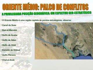 • O Oriente Médio é uma região repleta de pontos estratégicos, observe:
• Canal de Suez
• Bab-el-Mandeb
• Golfo de Ácaba
• Golfo de Áden
• Golfo de Omã
• Estreito de Ormuz
• Golfo Pérsico
• Chat-el-Arab
 
