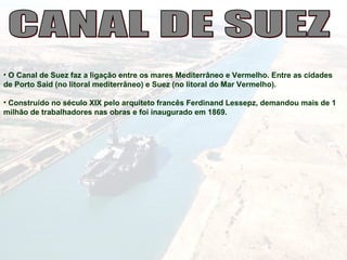 • O Canal de Suez faz a ligação entre os mares Mediterrâneo e Vermelho. Entre as cidades
de Porto Said (no litoral mediterrâneo) e Suez (no litoral do Mar Vermelho).
• Construído no século XIX pelo arquiteto francês Ferdinand Lessepz, demandou mais de 1
milhão de trabalhadores nas obras e foi inaugurado em 1869.
 