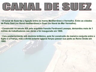 • O Canal de Suez faz a ligação entre os mares Mediterrâneo e Vermelho. Entre as cidades
de Porto Said (no litoral mediterrâneo) e Suez (no litoral do Mar Vermelho).
• Construído no século XIX pelo arquiteto francês Ferdinand Lessepz, demandou mais de 1
milhão de trabalhadores nas obras e foi inaugurado em 1869.
• Caiu posteriormente sob domínio britânico, pois foi construído de maneira conjunta entre o
Egito e a França, mas a dívida externa egípcia forçou passar sua parte ao Reino Unido em
1882.
 
