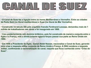 • O Canal de Suez faz a ligação entre os mares Mediterrâneo e Vermelho. Entre as cidades
de Porto Said (no litoral mediterrâneo) e Suez (no litoral do Mar Vermelho).
• Construído no século XIX pelo arquiteto francês Ferdinand Lessepz, demandou mais de 1
milhão de trabalhadores nas obras e foi inaugurado em 1869.
• Caiu posteriormente sob domínio britânico, pois foi construído de maneira conjunta entre o
Egito e a França, mas a dívida externa egípcia forçou passar sua parte ao Reino Unido em
1882.
• Em 1956 o Presidente do Egito, Gamal Abdel Nasser, nacionaliza o Canal de Suez, gerando
uma crise e resposta militar conjunta de Reino Unido e França. A ONU condena a resposta
militar, confirmando a nacionalização do canal, naquela que ficou conhecida como “Crise do
Suez”.
 
