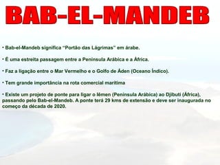 • Bab-el-Mandeb significa “Portão das Lágrimas” em árabe.
• É uma estreita passagem entre a Península Arábica e a África.
• Faz a ligação entre o Mar Vermelho e o Golfo de Áden (Oceano Índico).
• Tem grande importância na rota comercial marítima
• Existe um projeto de ponte para ligar o Iêmen (Península Arábica) ao Djibuti (África),
passando pelo Bab-el-Mandeb. A ponte terá 29 kms de extensão e deve ser inaugurada no
começo da década de 2020.
 