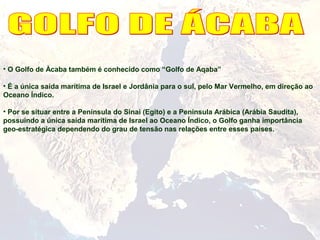 • O Golfo de Àcaba também é conhecido como “Golfo de Aqaba”
• É a única saída marítima de Israel e Jordânia para o sul, pelo Mar Vermelho, em direção ao
Oceano Índico.
• Por se situar entre a Península do Sinai (Egito) e a Península Arábica (Arábia Saudita),
possuindo a única saída marítima de Israel ao Oceano Índico, o Golfo ganha importância
geo-estratégica dependendo do grau de tensão nas relações entre esses países.
 