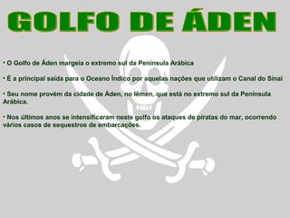 • O Golfo de Áden margeia o extremo sul da Península Arábica
• É a principal saída para o Oceano Índico por aquelas nações que utilizam o Canal do Sinai
• Seu nome provém da cidade de Áden, no Iêmen, que está no extremo sul da Península
Arábica.
• Nos últimos anos se intensificaram neste golfo os ataques de piratas do mar, ocorrendo
vários casos de sequestros de embarcações.
 