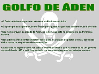 • O Golfo de Áden margeia o extremo sul da Península Arábica
• É a principal saída para o Oceano Índico por aquelas nações que utilizam o Canal do Sinai
• Seu nome provém da cidade de Áden, no Iêmen, que está no extremo sul da Península
Arábica.
• Nos últimos anos se intensificaram neste golfo os ataques de piratas do mar, ocorrendo
vários casos de sequestros de embarcações.
• A pirataria na região ocorre por conta da vizinha Somália, país na qual não há um governo
nacional desde 1993 e está fragmentado por senhores-da-guerra em estados internos.
 