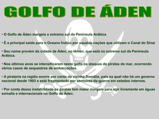 • O Golfo de Áden margeia o extremo sul da Península Arábica
• É a principal saída para o Oceano Índico por aquelas nações que utilizam o Canal do Sinai
• Seu nome provém da cidade de Áden, no Iêmen, que está no extremo sul da Península
Arábica.
• Nos últimos anos se intensificaram neste golfo os ataques de piratas do mar, ocorrendo
vários casos de sequestros de embarcações.
• A pirataria na região ocorre por conta da vizinha Somália, país na qual não há um governo
nacional desde 1993 e está fragmentado por senhores-da-guerra em estados internos.
• Por conta dessa instabilidade os piratas tem maior margem para agir livremente em águas
somalis e internacionais no Golfo de Áden.
 