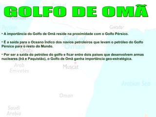 • A importância do Golfo de Omã reside na proximidade com o Golfo Pérsico.
• É a saída para o Oceano Índico dos navios petroleiros que levam o petróleo do Golfo
Pérsico para o resto do Mundo.
• Por ser a saída do petróleo do golfo e ficar entre dois países que desenvolvem armas
nucleares (Irã e Paquistão), o Golfo de Omã ganha importância geo-estratégica.
 