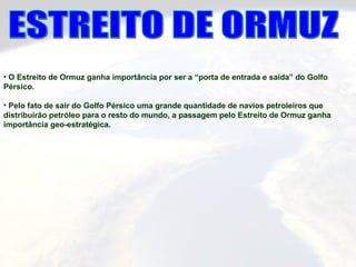 • O Estreito de Ormuz ganha importância por ser a “porta de entrada e saída” do Golfo
Pérsico.
• Pelo fato de sair do Golfo Pérsico uma grande quantidade de navios petroleiros que
distribuirão petróleo para o resto do mundo, a passagem pelo Estreito de Ormuz ganha
importância geo-estratégica.
 
