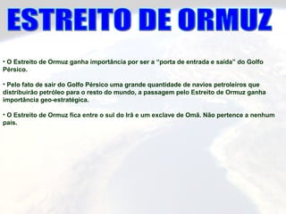 • O Estreito de Ormuz ganha importância por ser a “porta de entrada e saída” do Golfo
Pérsico.
• Pelo fato de sair do Golfo Pérsico uma grande quantidade de navios petroleiros que
distribuirão petróleo para o resto do mundo, a passagem pelo Estreito de Ormuz ganha
importância geo-estratégica.
• O Estreito de Ormuz fica entre o sul do Irã e um exclave de Omã. Não pertence a nenhum
país.
 