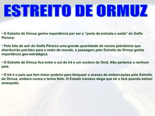 • O Estreito de Ormuz ganha importância por ser a “porta de entrada e saída” do Golfo
Pérsico.
• Pelo fato de sair do Golfo Pérsico uma grande quantidade de navios petroleiros que
distribuirão petróleo para o resto do mundo, a passagem pelo Estreito de Ormuz ganha
importância geo-estratégica.
• O Estreito de Ormuz fica entre o sul do Irã e um exclave de Omã. Não pertence a nenhum
país.
• O Irã é o país que tem maior poderio para bloquear o acesso de embarcações pelo Estreito
de Ormuz, embora nunca o tenha feito. O Estado iraniano alega que só o fará quando estiver
ameaçado.
 