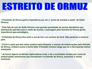 • O Estreito de Ormuz ganha importância por ser a “porta de entrada e saída” do Golfo
Pérsico.
• Pelo fato de sair do Golfo Pérsico uma grande quantidade de navios petroleiros que
distribuirão petróleo para o resto do mundo, a passagem pelo Estreito de Ormuz ganha
importância geo-estratégica.
• O Estreito de Ormuz fica entre o sul do Irã e um exclave de Omã. Não pertence a nenhum
país.
• O Irã é o país que tem maior poderio para bloquear o acesso de embarcações pelo Estreito
de Ormuz, embora nunca o tenha feito. O Estado iraniano alega que só o fará quando estiver
ameaçado.
• Já houve alguns incidentes diplomáticos entre o Irã e os Estados Unidos por conta de
embarcações americanas que transitavam no Estreito de Ormuz, próximos a navios
iranianos.
 