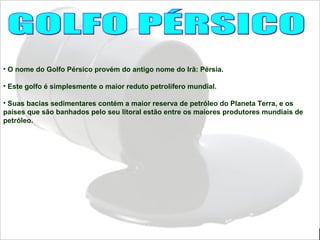 • O nome do Golfo Pérsico provém do antigo nome do Irã: Pérsia.
• Este golfo é simplesmente o maior reduto petrolífero mundial.
• Suas bacias sedimentares contém a maior reserva de petróleo do Planeta Terra, e os
países que são banhados pelo seu litoral estão entre os maiores produtores mundiais de
petróleo.
 
