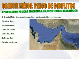 • O Oriente Médio é uma região repleta de pontos estratégicos, observe:
• Canal de Suez
• Bab-el-Mandeb
• Golfo de Ácaba
• Golfo de Áden
• Golfo de Omã
• Estreito de Ormuz
 