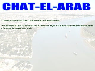 • Também conhecido como Chatt-al-Arab, ou Shatt-al-Arab.
• O Chat-el-Arab fica no encontro da foz dos rios Tigre e Eufrates com o Golfo Pérsico, entre
a fronteira do Iraque com o Irã.
 