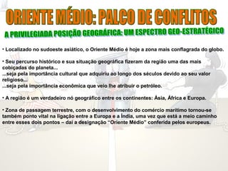 • Localizado no sudoeste asiático, o Oriente Médio é hoje a zona mais conflagrada do globo. 
• Seu percurso histórico e sua situação geográfica fizeram da região uma das mais 
cobiçadas do planeta... 
...seja pela importância cultural que adquiriu ao longo dos séculos devido ao seu valor 
religioso... 
...seja pela importância econômica que veio lhe atribuir o petróleo. 
• A região é um verdadeiro nó geográfico entre os continentes: Ásia, África e Europa. 
• Zona de passagem terrestre, com o desenvolvimento do comércio marítimo tornou-se 
também ponto vital na ligação entre a Europa e a Índia, uma vez que está a meio caminho 
entre esses dois pontos – daí a designação “Oriente Médio” conferida pelos europeus. 
 