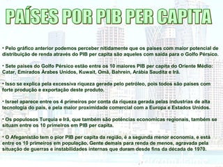 • Pelo gráfico anterior podemos perceber nitidamente que os países com maior potencial de 
distribuição de renda através do PIB per capita são aqueles com saída para o Golfo Pérsico. 
• Sete países do Golfo Pérsico estão entre os 10 maiores PIB per capita do Oriente Médio: 
Catar, Emirados Àrabes Unidos, Kuwait, Omã, Bahrein, Arábia Saudita e Irã. 
• Isso se explica pela excessiva riqueza gerada pelo petróleo, pois todos são países com 
forte produção e exportação deste produto. 
• Israel aparece entre os 4 primeiros por conta da riqueza gerada pelas industrias de alta 
tecnologia do país, e pela maior proximidade comercial com a Europa e Estados Unidos. 
• Os populosos Turquia e Irã, que também são potências economicas regionais, também se 
situam entre os 10 primeiros em PIB per capita. 
• O Afeganistão tem o pior PIB per capita da região, é a segunda menor economia, e está 
entre os 10 primeiros em população. Gente demais para renda de menos, agravada pela 
situação de guerras e instabilidades internas que duram desde fins da década de 1970. 
 