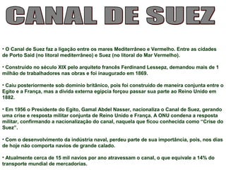 • O Canal de Suez faz a ligação entre os mares Mediterrâneo e Vermelho. Entre as cidades 
de Porto Said (no litoral mediterrâneo) e Suez (no litoral do Mar Vermelho). 
• Construído no século XIX pelo arquiteto francês Ferdinand Lessepz, demandou mais de 1 
milhão de trabalhadores nas obras e foi inaugurado em 1869. 
• Caiu posteriormente sob domínio britânico, pois foi construído de maneira conjunta entre o 
Egito e a França, mas a dívida externa egípcia forçou passar sua parte ao Reino Unido em 
1882. 
• Em 1956 o Presidente do Egito, Gamal Abdel Nasser, nacionaliza o Canal de Suez, gerando 
uma crise e resposta militar conjunta de Reino Unido e França. A ONU condena a resposta 
militar, confirmando a nacionalização do canal, naquela que ficou conhecida como “Crise do 
Suez”. 
• Com o desenvolvimento da indústria naval, perdeu parte de sua importância, pois, nos dias 
de hoje não comporta navios de grande calado. 
• Atualmente cerca de 15 mil navios por ano atravessam o canal, o que equivale a 14% do 
transporte mundial de mercadorias. 
 