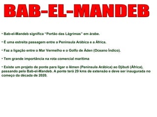 • Bab-el-Mandeb significa “Portão das Lágrimas” em árabe. 
• É uma estreita passagem entre a Península Arábica e a África. 
• Faz a ligação entre o Mar Vermelho e o Golfo de Áden (Oceano Índico). 
• Tem grande importância na rota comercial marítima 
• Existe um projeto de ponte para ligar o Iêmen (Península Arábica) ao Djibuti (África), 
passando pelo Bab-el-Mandeb. A ponte terá 29 kms de extensão e deve ser inaugurada no 
começo da década de 2020. 
 