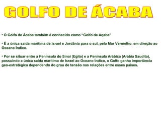 • O Golfo de Àcaba também é conhecido como “Golfo de Aqaba” 
• É a única saída marítima de Israel e Jordânia para o sul, pelo Mar Vermelho, em direção ao 
Oceano Índico. 
• Por se situar entre a Península do Sinai (Egito) e a Península Arábica (Arábia Saudita), 
possuindo a única saída marítima de Israel ao Oceano Índico, o Golfo ganha importância 
geo-estratégica dependendo do grau de tensão nas relações entre esses países. 
 