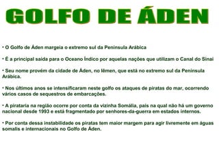 • O Golfo de Áden margeia o extremo sul da Península Arábica 
• É a principal saída para o Oceano Índico por aquelas nações que utilizam o Canal do Sinai 
• Seu nome provém da cidade de Áden, no Iêmen, que está no extremo sul da Península 
Arábica. 
• Nos últimos anos se intensificaram neste golfo os ataques de piratas do mar, ocorrendo 
vários casos de sequestros de embarcações. 
• A pirataria na região ocorre por conta da vizinha Somália, país na qual não há um governo 
nacional desde 1993 e está fragmentado por senhores-da-guerra em estados internos. 
• Por conta dessa instabilidade os piratas tem maior margem para agir livremente em águas 
somalis e internacionais no Golfo de Áden. 
 