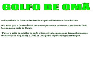 • A importância do Golfo de Omã reside na proximidade com o Golfo Pérsico. 
• É a saída para o Oceano Índico dos navios petroleiros que levam o petróleo do Golfo 
Pérsico para o resto do Mundo. 
• Por ser a saída do petróleo do golfo e ficar entre dois países que desenvolvem armas 
nucleares (Irã e Paquistão), o Golfo de Omã ganha importância geo-estratégica. 
 