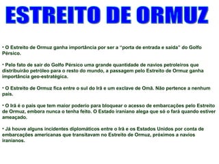 • O Estreito de Ormuz ganha importância por ser a “porta de entrada e saída” do Golfo 
Pérsico. 
• Pelo fato de sair do Golfo Pérsico uma grande quantidade de navios petroleiros que 
distribuirão petróleo para o resto do mundo, a passagem pelo Estreito de Ormuz ganha 
importância geo-estratégica. 
• O Estreito de Ormuz fica entre o sul do Irã e um exclave de Omã. Não pertence a nenhum 
país. 
• O Irã é o país que tem maior poderio para bloquear o acesso de embarcações pelo Estreito 
de Ormuz, embora nunca o tenha feito. O Estado iraniano alega que só o fará quando estiver 
ameaçado. 
• Já houve alguns incidentes diplomáticos entre o Irã e os Estados Unidos por conta de 
embarcações americanas que transitavam no Estreito de Ormuz, próximos a navios 
iranianos. 
 