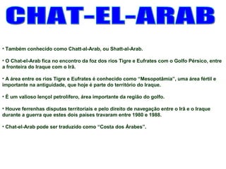 • Também conhecido como Chatt-al-Arab, ou Shatt-al-Arab. 
• O Chat-el-Arab fica no encontro da foz dos rios Tigre e Eufrates com o Golfo Pérsico, entre 
a fronteira do Iraque com o Irã. 
• A área entre os rios Tigre e Eufrates é conhecido como “Mesopotâmia”, uma área fértil e 
importante na antiguidade, que hoje é parte do território do Iraque. 
• É um valioso lençol petrolífero, área importante da região do golfo. 
• Houve ferrenhas disputas territoriais e pelo direito de navegação entre o Irã e o Iraque 
durante a guerra que estes dois países travaram entre 1980 e 1988. 
• Chat-el-Arab pode ser traduzido como “Costa dos Árabes”. 
 