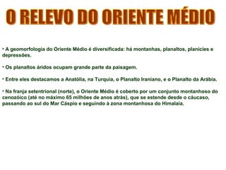 • A geomorfologia do Oriente Médio é diversificada: há montanhas, planaltos, planícies e 
depressões. 
• Os planaltos áridos ocupam grande parte da paisagem. 
• Entre eles destacamos a Anatólia, na Turquia, o Planalto Iraniano, e o Planalto da Arábia. 
• Na franja setentrional (norte), o Oriente Médio é coberto por um conjunto montanhoso do 
cenozóico (até no máximo 65 milhões de anos atrás), que se estende desde o cáucaso, 
passando ao sul do Mar Cáspio e seguindo à zona montanhosa do Himalaia. 
 