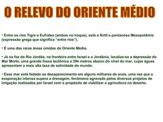• Entre os rios Tigre e Eufrates (ambos no Iraque), está a fértil e pantanosa Mesopotâmia 
(expressão grega que significa “entre rios”). 
• É uma das raras áreas úmidas do Oriente Médio. 
• Já na foz do Rio Jordão, na fronteira entre Israel e a Jordânia, localiza-se a depressão do 
Mar Morto, uma grande fossa tectônica a 394 metros abaixo do nível do mar, cujas águas 
apresentam a mais alta taxa de salinidade do mundo. 
• Esse mar está fadado ao desaparecimento em alguns milhares de anos, uma vez que a 
evaporação intensa supera a drenagem, fenômeno agravado pelos diversos projetos de 
irrigação realizados por Israel com o propósito de viabilizar a agricultura no deserto. 
 