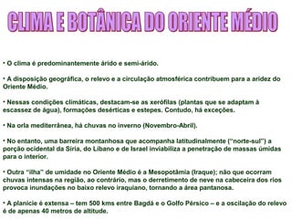 • O clima é predominantemente árido e semi-árido. 
• A disposição geográfica, o relevo e a circulação atmosférica contribuem para a aridez do 
Oriente Médio. 
• Nessas condições climáticas, destacam-se as xerófilas (plantas que se adaptam à 
escassez de água), formações desérticas e estepes. Contudo, há exceções. 
• Na orla mediterrânea, há chuvas no inverno (Novembro-Abril). 
• No entanto, uma barreira montanhosa que acompanha latitudinalmente (“norte-sul”) a 
porção ocidental da Síria, do Líbano e de Israel inviabiliza a penetração de massas úmidas 
para o interior. 
• Outra “ilha” de umidade no Oriente Médio é a Mesopotâmia (Iraque); não que ocorram 
chuvas intensas na região, ao contrário, mas o derretimento de neve na cabeceira dos rios 
provoca inundações no baixo relevo iraquiano, tornando a área pantanosa. 
• A planície é extensa – tem 500 kms entre Bagdá e o Golfo Pérsico – e a oscilação do relevo 
é de apenas 40 metros de altitude. 
 