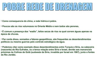 • Como consequencia do clima, a rede hídrica é pobre. 
• Poucos são os rios volumosos no Oriente Médio e nem todos são perenes. 
• É comum a presença dos “wadis”, leitos secos de rios na qual correm águas apenas na 
época de chuvas. 
• Por conta disso, somados a fatores geopolíticos, são frequentes os desentendimentos 
políticos ou mesmo guerras pelo controle estratégico da água. 
• Podemos citar como exemplo disso desentendimentos entre Turquia e Síria, na cabeceira 
(nascente) do Rio Eufrates, ou a tensa relação entre Síria e Israel, devido aos mananciais 
próximas às Colinas de Golã (sudoeste da Síria, invadida por Israel em 1967), junto a fontes 
do Rio Jordão. 
 