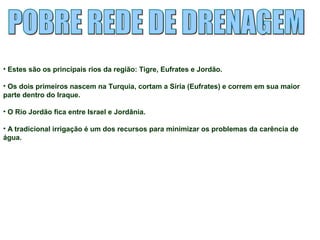• Estes são os principais rios da região: Tigre, Eufrates e Jordão. 
• Os dois primeiros nascem na Turquia, cortam a Síria (Eufrates) e correm em sua maior 
parte dentro do Iraque. 
• O Rio Jordão fica entre Israel e Jordânia. 
• A tradicional irrigação é um dos recursos para minimizar os problemas da carência de 
água. 
 
