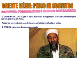• O Oriente Médio é uma região de baixa densidade demográfica ee aass mmaaiioorreess ccoonncceennttrraaççõõeess 
ooccoorrrreemm pprróóxxiimmaass aaoo lliittoorraall.. 
• AAppeessaarr ddee nnããoo mmuuiittoo eexxtteennssaa,, aabbrriiggaa uummaa vvaarriieeddaaddee aacceennttuuaaddaa ddee eettnniiaass.. 
• OO ÁÁRRAABBEE éé oo eelleemmeennttoo ééttnniiccoo pprreeddoommiinnaannttee.. 
 
