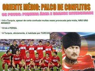 • Irã e Turquia, apesar de certa confusão muitas vezes provocada pela mídia, NÃO SÃO 
ÁRABES! 
• O Irã é PERSA. 
• A Turquia, obviamente, é habitada por TURCOS. 
 