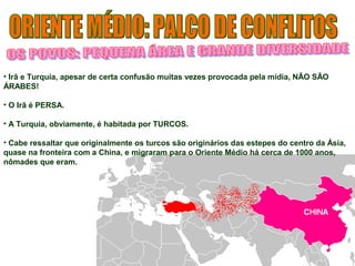 • Irã e Turquia, apesar de certa confusão muitas vezes provocada pela mídia, NÃO SÃO 
ÁRABES! 
• O Irã é PERSA. 
• A Turquia, obviamente, é habitada por TURCOS. 
• Cabe ressaltar que originalmente os turcos são originários das estepes do centro da Ásia, 
quase na fronteira com a China, e migraram para o Oriente Médio há cerca de 1000 anos, 
nômades que eram. 
 