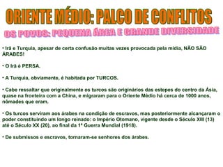 • Irã e Turquia, apesar de certa confusão muitas vezes provocada pela mídia, NÃO SÃO 
ÁRABES! 
• O Irã é PERSA. 
• A Turquia, obviamente, é habitada por TURCOS. 
• Cabe ressaltar que originalmente os turcos são originários das estepes do centro da Ásia, 
quase na fronteira com a China, e migraram para o Oriente Médio há cerca de 1000 anos, 
nômades que eram. 
• Os turcos serviram aos árabes na condição de escravos, mas posteriormente alcançaram o 
poder constituindo um longo reinado: o Império Otomano, vigente desde o Século XIII (13) 
até o Século XX (20), ao final da 1ª Guerra Mundial (1918). 
• De submissos e escravos, tornaram-se senhores dos árabes. 
 