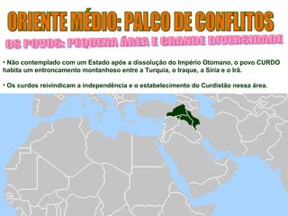 • Não contemplado com um Estado após a dissolução do Império Otomano, o povo CURDO 
habita um entroncamento montanhoso entre a Turquia, o Iraque, a Síria e o Irã. 
• Os curdos reivindicam a independência e o estabelecimento do Curdistão nessa área. 
 