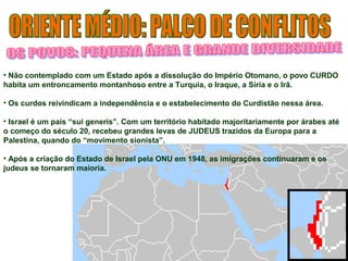 • Não contemplado com um Estado após a dissolução do Império Otomano, o povo CURDO 
habita um entroncamento montanhoso entre a Turquia, o Iraque, a Síria e o Irã. 
• Os curdos reivindicam a independência e o estabelecimento do Curdistão nessa área. 
• Israel é um país “sui generis”. Com um território habitado majoritariamente por árabes até 
o começo do século 20, recebeu grandes levas de JUDEUS trazidos da Europa para a 
Palestina, quando do “movimento sionista”. 
• Após a criação do Estado de Israel pela ONU em 1948, as imigrações continuaram e os 
judeus se tornaram maioria. 
 